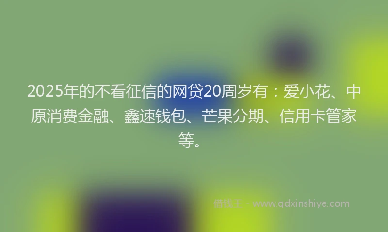 2025年的不看征信的网贷20周岁有：爱小花、中原消费金融、鑫速钱包、芒果分期、信用卡管家等。