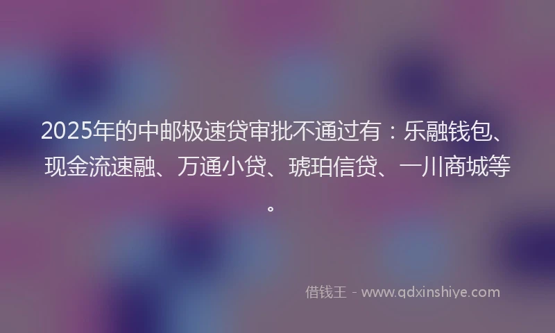 2025年的中邮极速贷审批不通过有：乐融钱包、现金流速融、万通小贷、琥珀信贷、一川商城等。