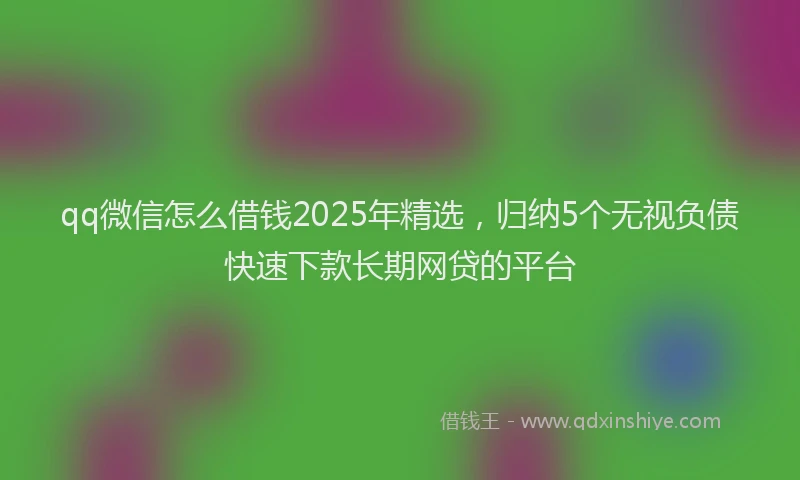 qq微信怎么借钱2025年精选，归纳5个无视负债快速下款长期网贷的平台