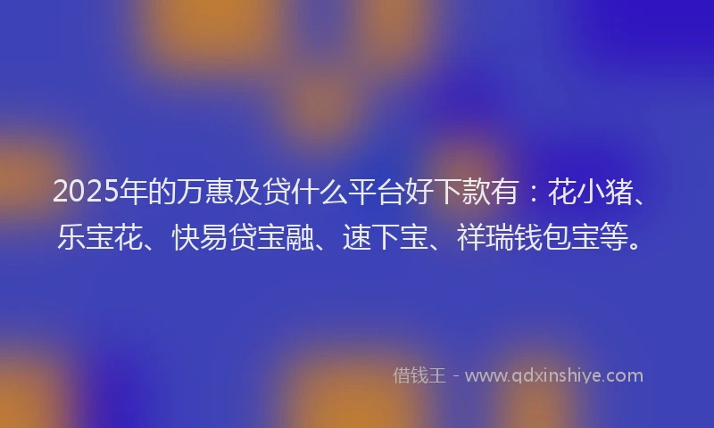 2025年的万惠及贷什么平台好下款有：花小猪、乐宝花、快易贷宝融、速下宝、祥瑞钱包宝等。