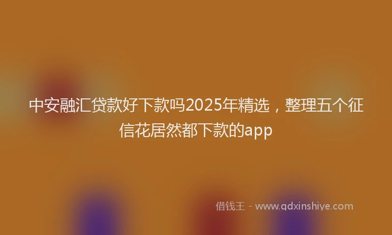 中安融汇贷款好下款吗2025年精选,整理五个征信花居然都下款的app