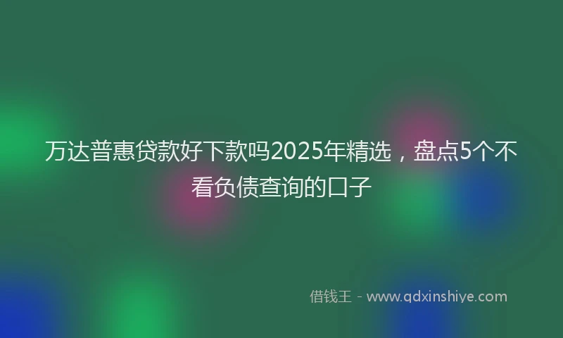 万达普惠贷款好下款吗2025年精选，盘点5个不看负债查询的口子