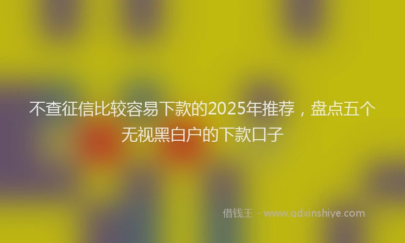 不查征信比较容易下款的2025年推荐，盘点五个无视黑白户的下款口子