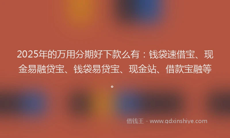 2025年的万用分期好下款么有：钱袋速借宝、现金易融贷宝、钱袋易贷宝、现金站、借款宝融等。