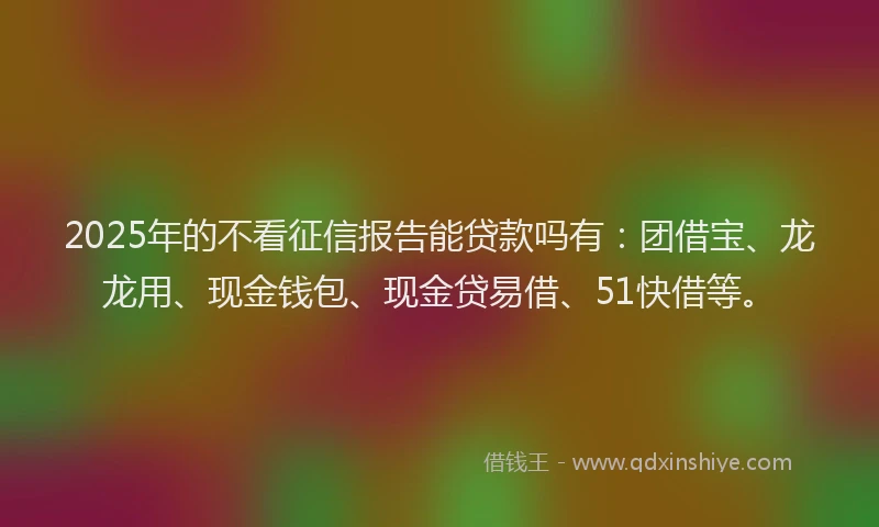 2025年的不看征信报告能贷款吗有：团借宝、龙龙用、现金钱包、现金贷易借、51快借等。