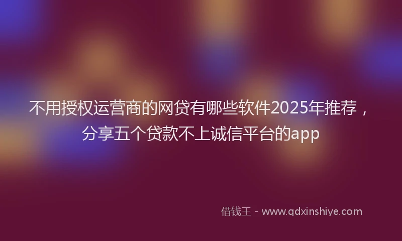 不用授权运营商的网贷有哪些软件2025年推荐，分享五个贷款不上诚信平台的app