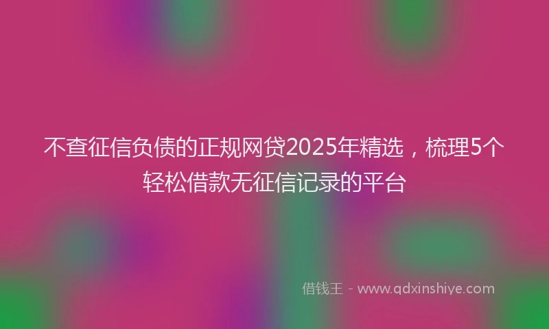 不查征信负债的正规网贷2025年精选，梳理5个轻松借款无征信记录的平台