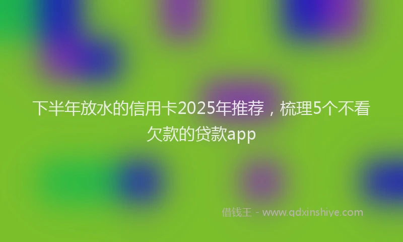 下半年放水的信用卡2025年推荐，梳理5个不看欠款的贷款app