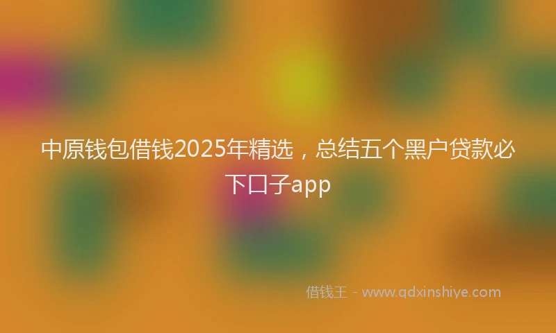中原钱包借钱2025年精选，总结五个黑户贷款必下口子app