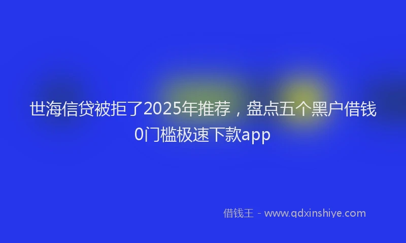世海信贷被拒了2025年推荐，盘点五个黑户借钱0门槛极速下款app