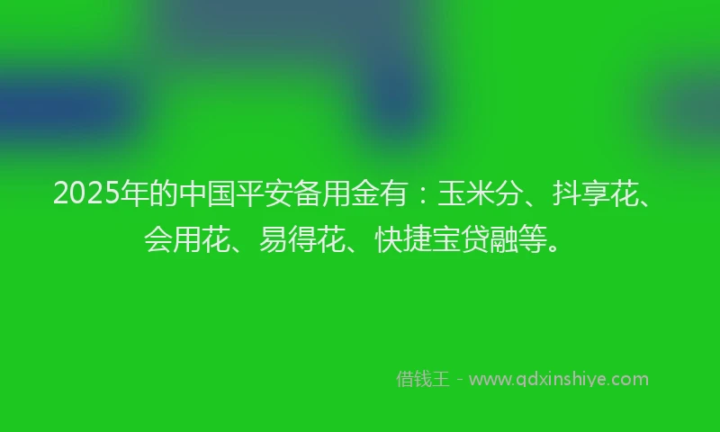2025年的中国平安备用金有：玉米分、抖享花、会用花、易得花、快捷宝贷融等。