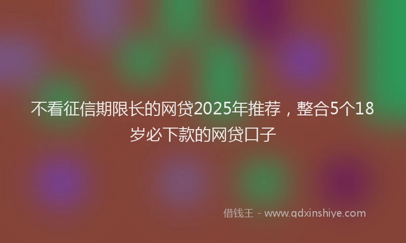 不看征信期限长的网贷2025年推荐，整合5个18岁必下款的网贷口子