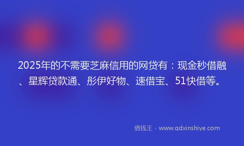 2025年的不需要芝麻信用的网贷有：现金秒借融、星辉贷款通、彤伊好物、速借宝、51快借等。