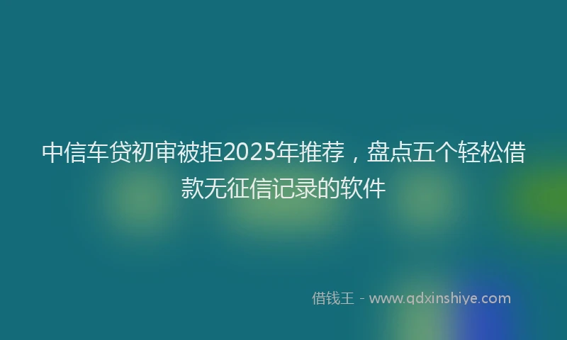 中信车贷初审被拒2025年推荐,盘点五个轻松借款无征信记录的软件