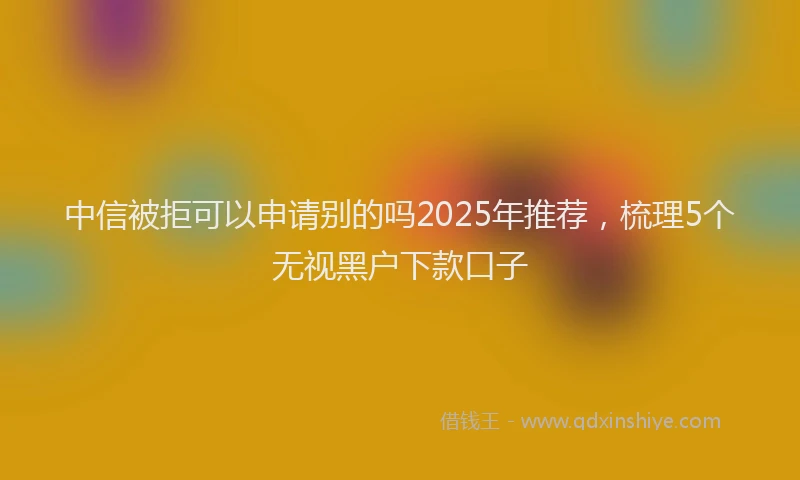 中信被拒可以申请别的吗2025年推荐，梳理5个无视黑户下款口子