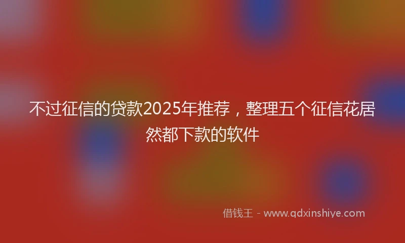 不过征信的贷款2025年推荐，整理五个征信花居然都下款的软件