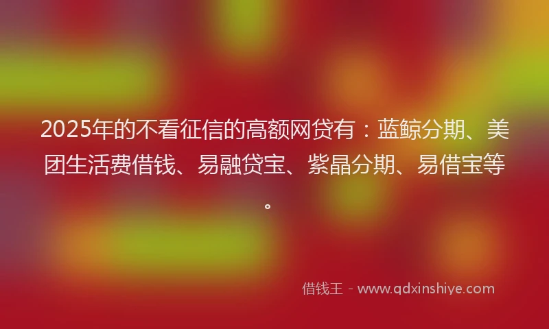 2025年的不看征信的高额网贷有：蓝鲸分期、美团生活费借钱、易融贷宝、紫晶分期、易借宝等。