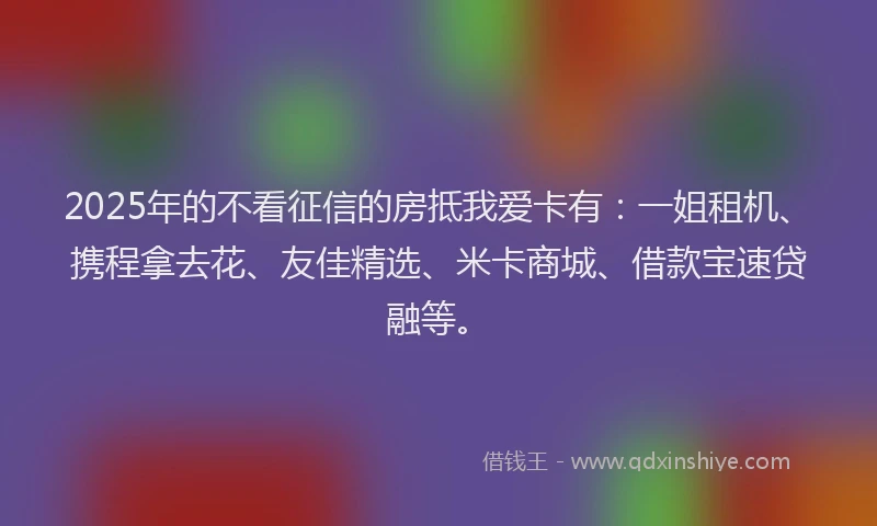 2025年的不看征信的房抵我爱卡有：一姐租机、携程拿去花、友佳精选、米卡商城、借款宝速贷融等。
