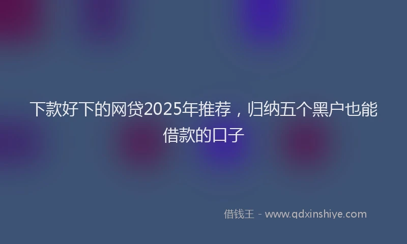 下款好下的网贷2025年推荐，归纳五个黑户也能借款的口子