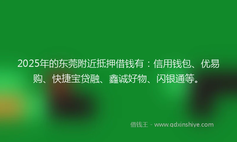 2025年的东莞附近抵押借钱有：信用钱包、优易购、快捷宝贷融、鑫诚好物、闪银通等。