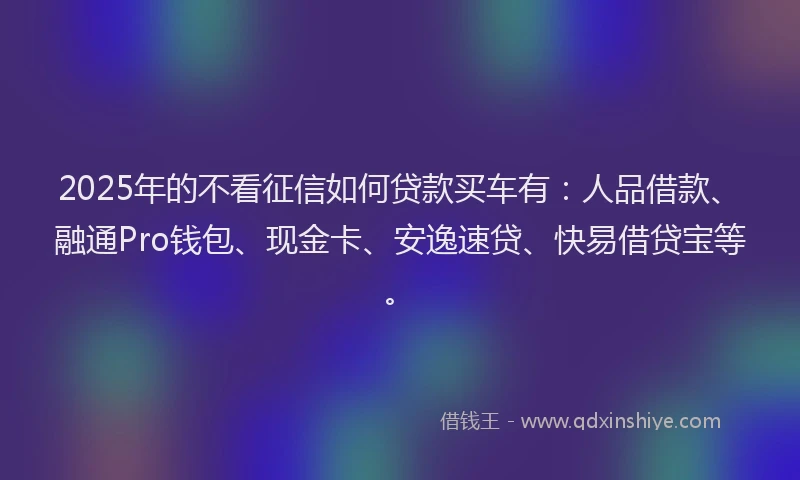 2025年的不看征信如何贷款买车有：人品借款、融通Pro钱包、现金卡、安逸速贷、快易借贷宝等。