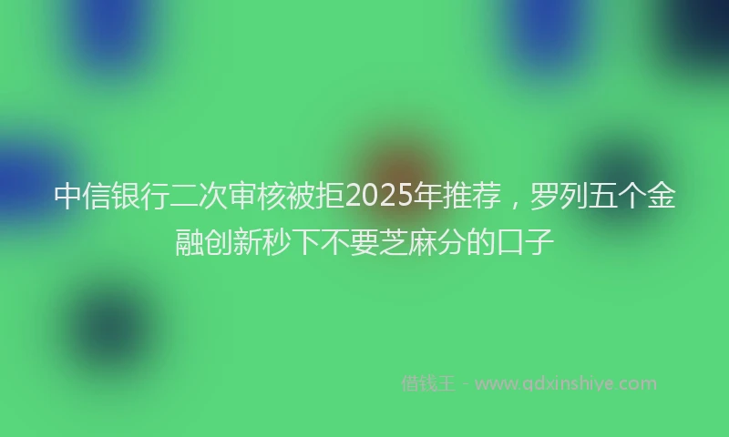 中信银行二次审核被拒2025年推荐，罗列五个金融创新秒下不要芝麻分的口子