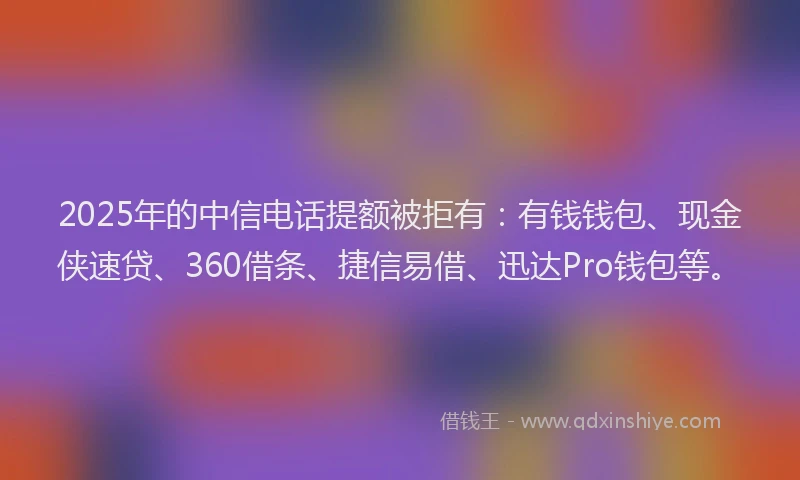 2025年的中信电话提额被拒有：有钱钱包、现金侠速贷、360借条、捷信易借、迅达Pro钱包等。