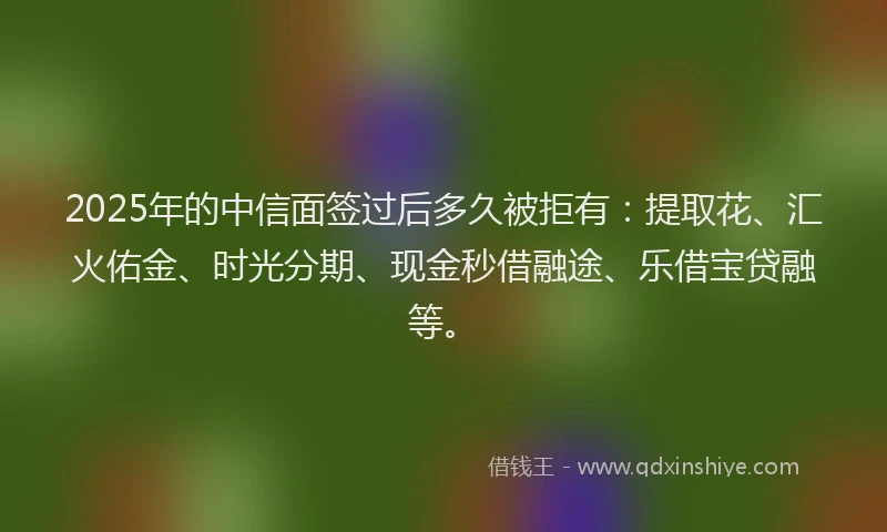 2025年的中信面签过后多久被拒有：提取花、汇火佑金、时光分期、现金秒借融途、乐借宝贷融等。