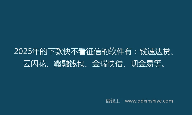 2025年的下款快不看征信的软件有：钱速达贷、云闪花、鑫融钱包、金瑞快借、现金易等。