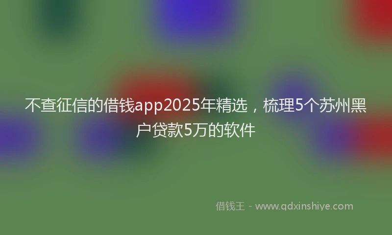 不查征信的借钱app2025年精选，梳理5个苏州黑户贷款5万的软件