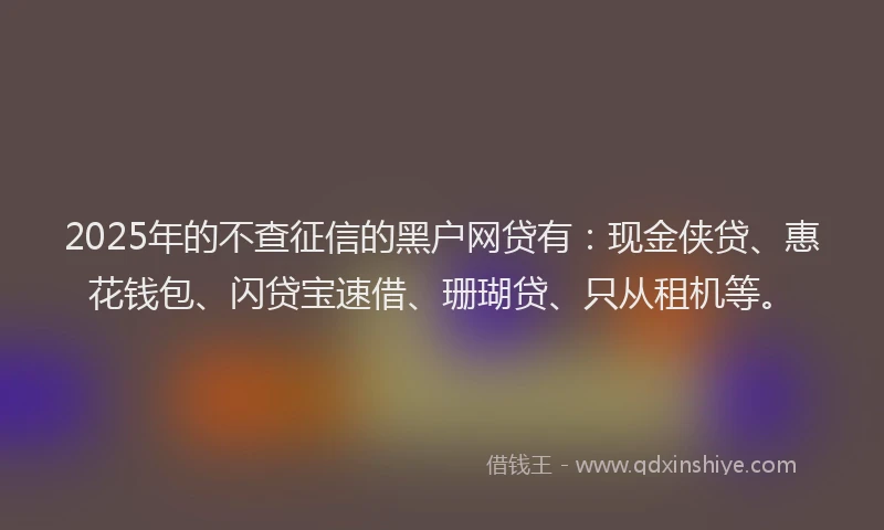 2025年的不查征信的黑户网贷有：现金侠贷、惠花钱包、闪贷宝速借、珊瑚贷、只从租机等。