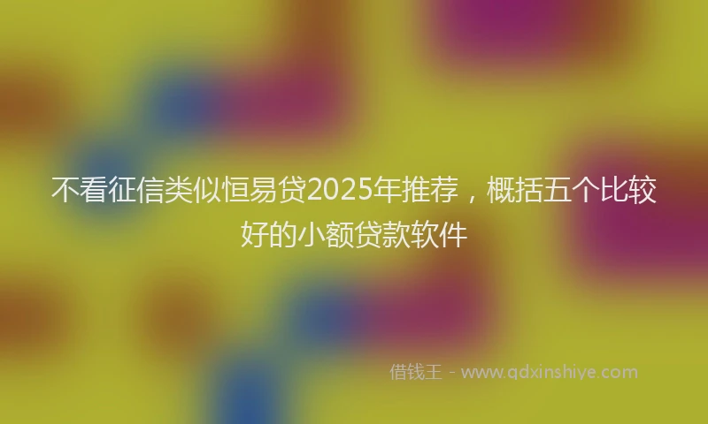 不看征信类似恒易贷2025年推荐，概括五个比较好的小额贷款软件