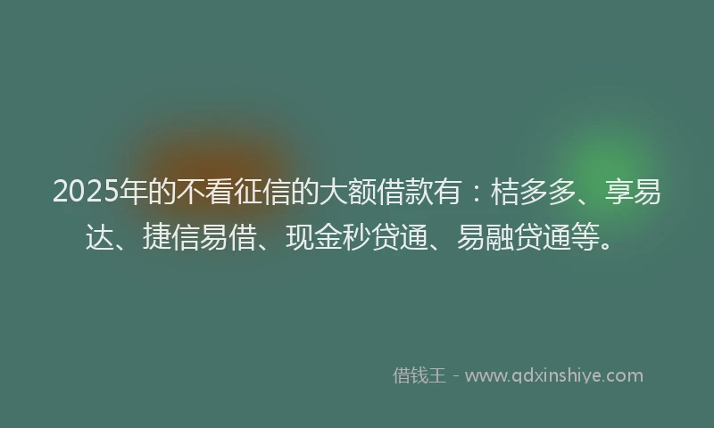 2025年的不看征信的大额借款有：桔多多、享易达、捷信易借、现金秒贷通、易融贷通等。