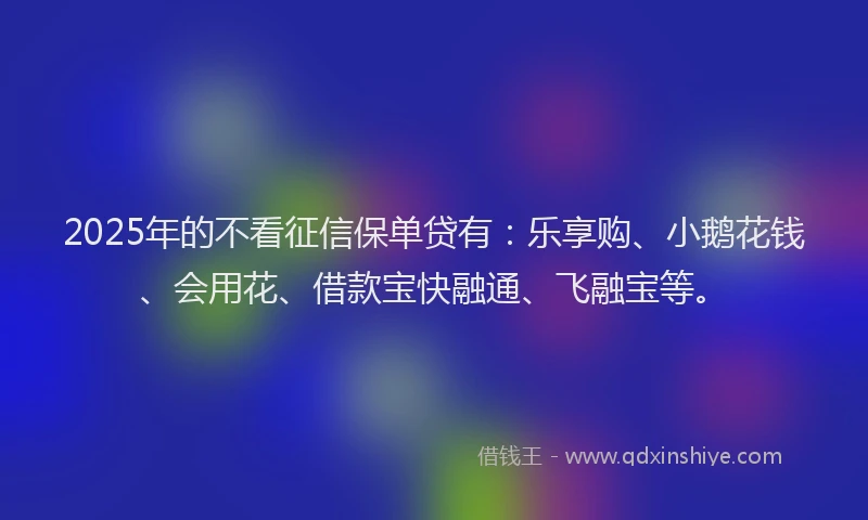 2025年的不看征信保单贷有：乐享购、小鹅花钱、会用花、借款宝快融通、飞融宝等。