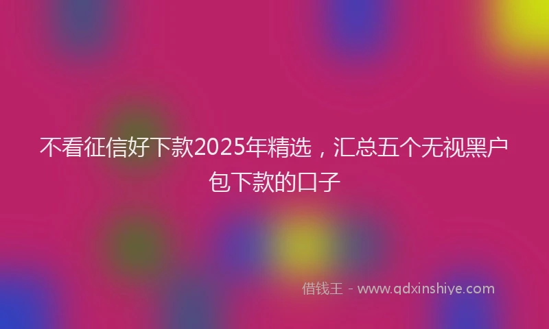 不看征信好下款2025年精选，汇总五个无视黑户包下款的口子