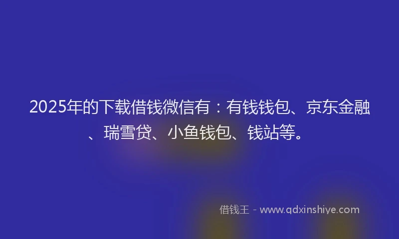 2025年的下载借钱微信有：有钱钱包、京东金融、瑞雪贷、小鱼钱包、钱站等。