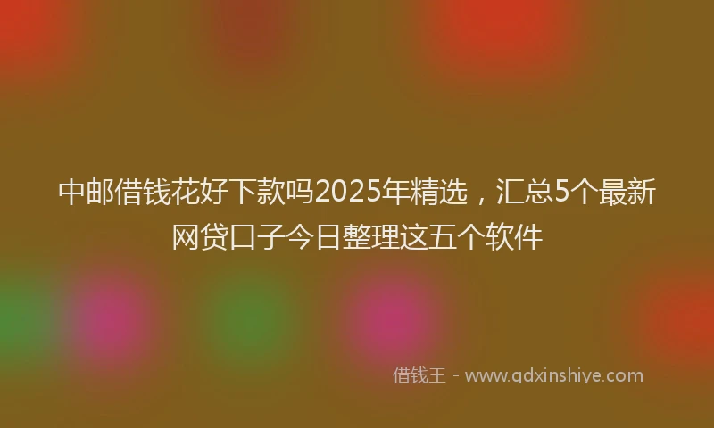中邮借钱花好下款吗2025年精选，汇总5个最新网贷口子今日整理这五个软件