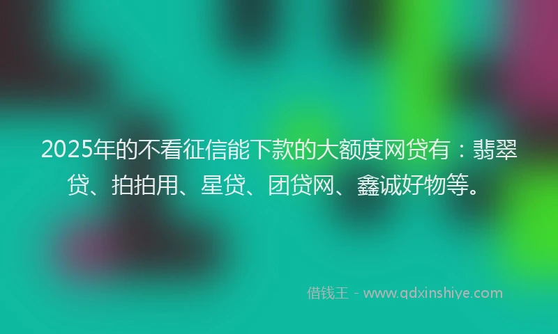 2025年的不看征信能下款的大额度网贷有：翡翠贷、拍拍用、星贷、团贷网、鑫诚好物等。