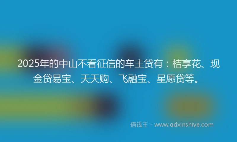 2025年的中山不看征信的车主贷有：桔享花、现金贷易宝、天天购、飞融宝、星愿贷等。