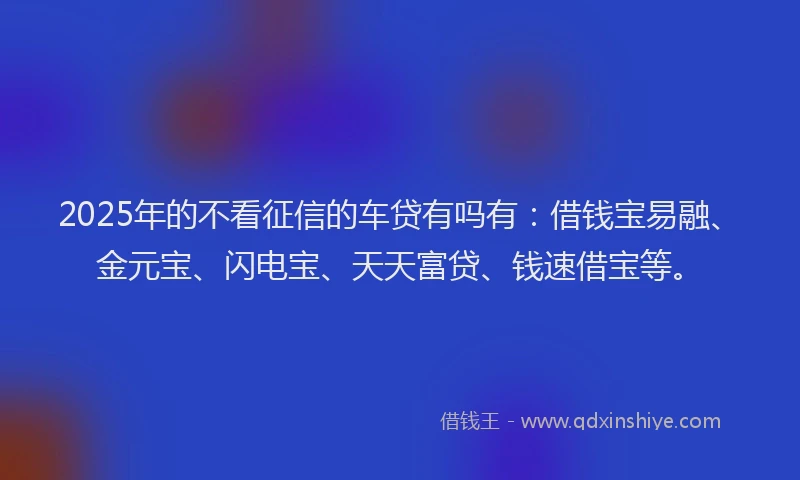 2025年的不看征信的车贷有吗有：借钱宝易融、金元宝、闪电宝、天天富贷、钱速借宝等。