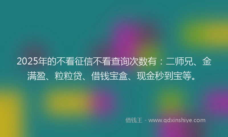 2025年的不看征信不看查询次数有：二师兄、金满盈、粒粒贷、借钱宝盒、现金秒到宝等。