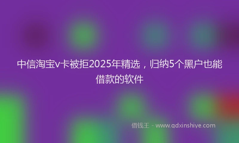 中信淘宝v卡被拒2025年精选，归纳5个黑户也能借款的软件