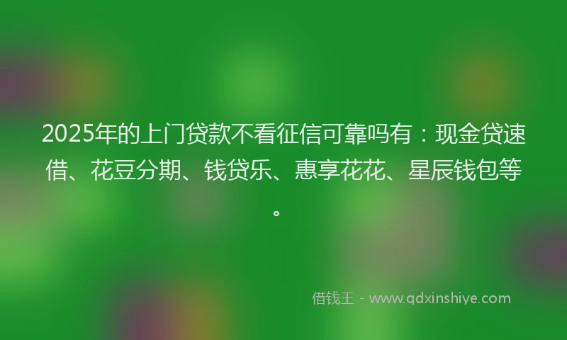 2025年的上门贷款不看征信可靠吗有：现金贷速借、花豆分期、钱贷乐、惠享花花、星辰钱包等。