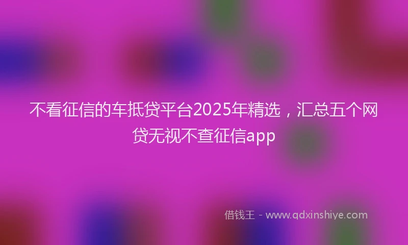 不看征信的车抵贷平台2025年精选，汇总五个网贷无视不查征信app