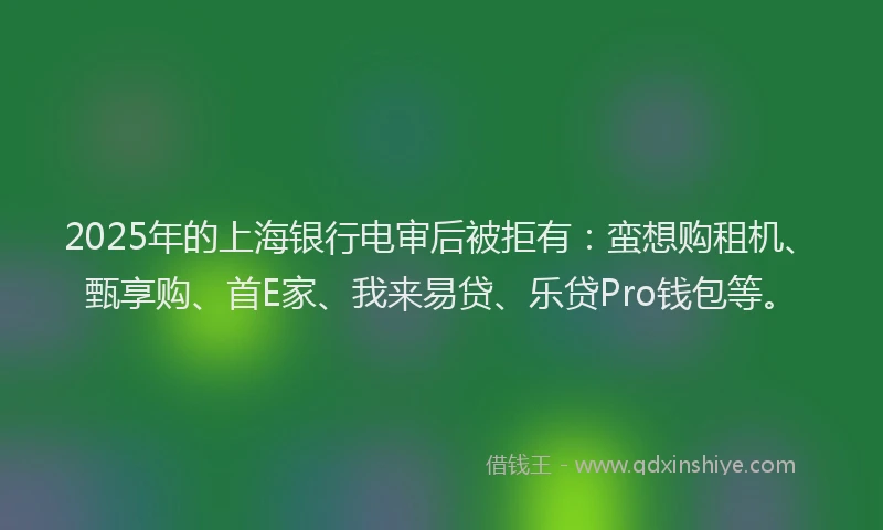 2025年的上海银行电审后被拒有：蛮想购租机、甄享购、首E家、我来易贷、乐贷Pro钱包等。