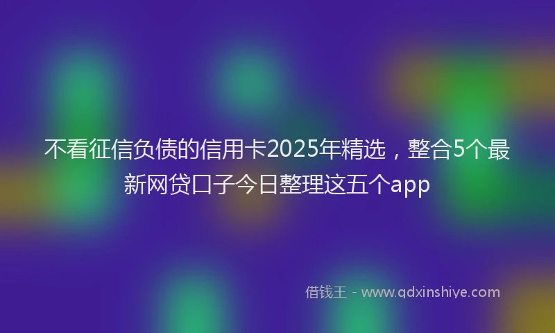 不看征信负债的信用卡2025年精选，整合5个最新网贷口子今日整理这五个app