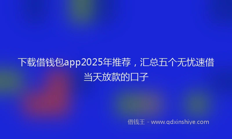 下载借钱包app2025年推荐，汇总五个无忧速借当天放款的口子