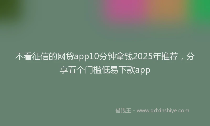 不看征信的网贷app10分钟拿钱2025年推荐,分享五个门槛低易下款app