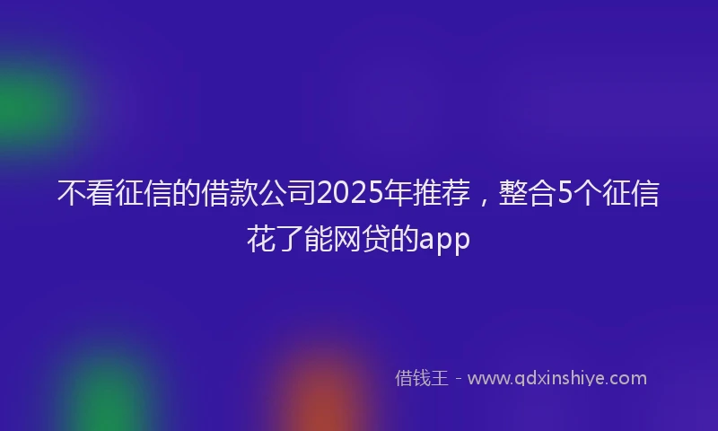 不看征信的借款公司2025年推荐，整合5个征信花了能网贷的app