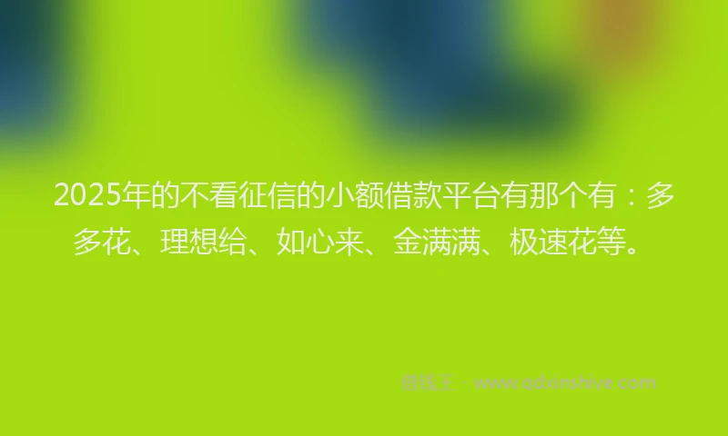 2025年的不看征信的小额借款平台有那个有：多多花、理想给、如心来、金满满、极速花等。